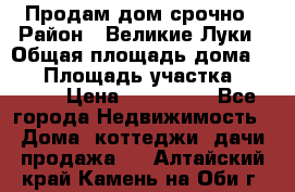 Продам дом срочно › Район ­ Великие Луки › Общая площадь дома ­ 48 › Площадь участка ­ 1 700 › Цена ­ 150 000 - Все города Недвижимость » Дома, коттеджи, дачи продажа   . Алтайский край,Камень-на-Оби г.